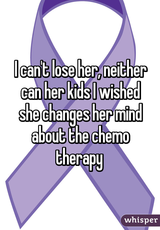 I can't lose her, neither can her kids I wished she changes her mind about the chemo therapy 