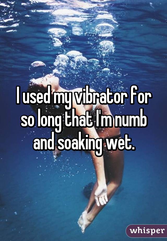 I used my vibrator for so long that I'm numb and soaking wet.