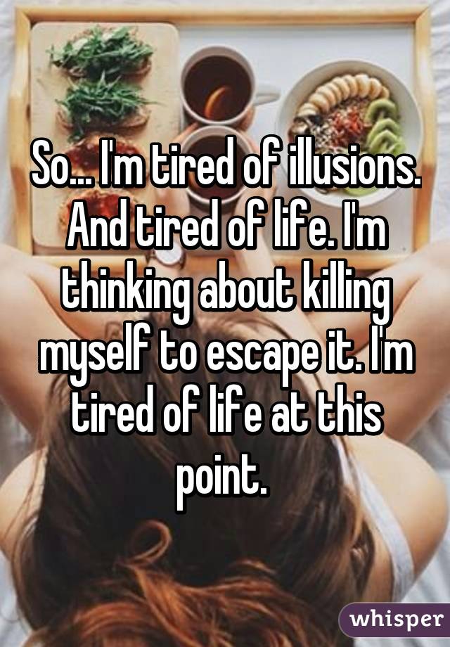 So... I'm tired of illusions. And tired of life. I'm thinking about killing myself to escape it. I'm tired of life at this point. 