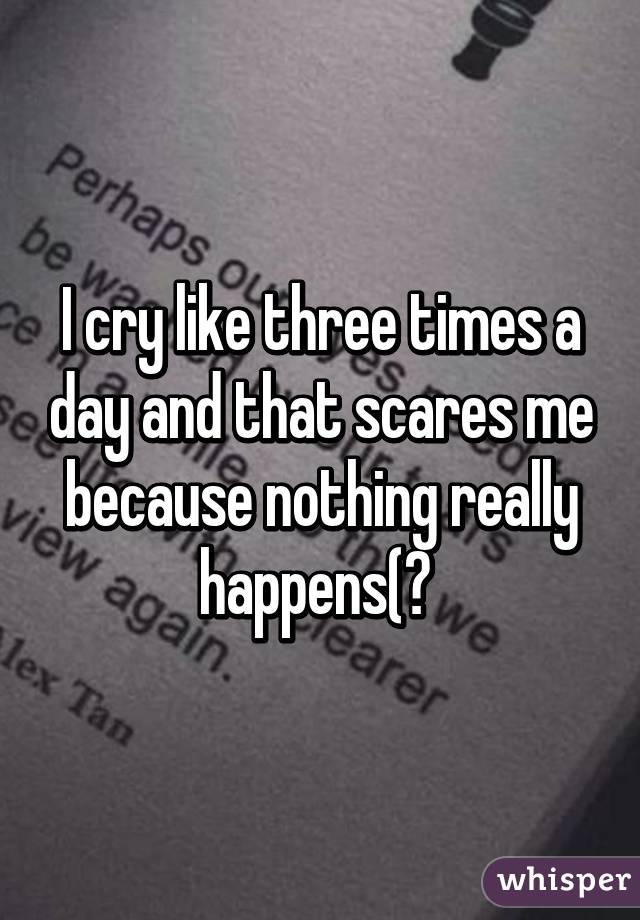 I cry like three times a day and that scares me because nothing really happens(? 