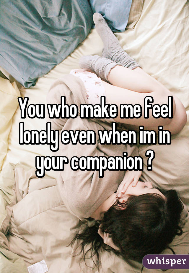 You who make me feel lonely even when im in your companion 😔