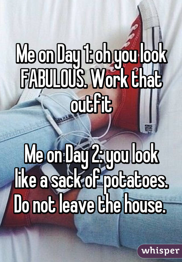 Me on Day 1: oh you look FABULOUS. Work that outfit

Me on Day 2: you look like a sack of potatoes. Do not leave the house. 