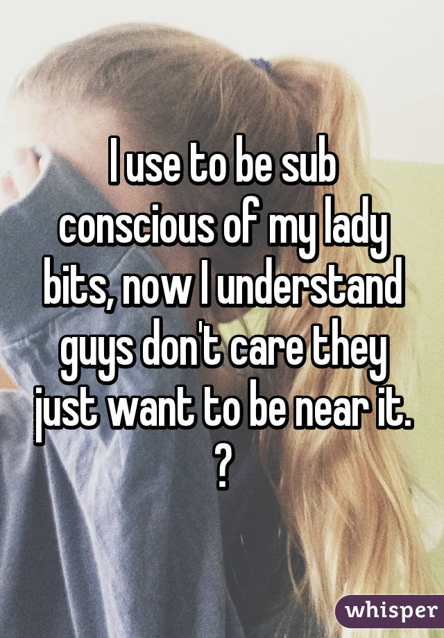 I use to be sub conscious of my lady bits, now I understand guys don't care they just want to be near it. 😂