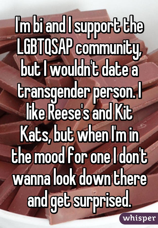 I'm bi and I support the LGBTQSAP community, but I wouldn't date a transgender person. I like Reese's and Kit Kats, but when I'm in the mood for one I don't wanna look down there and get surprised.