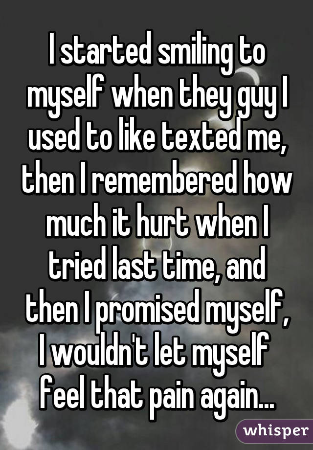 I started smiling to myself when they guy I used to like texted me, then I remembered how much it hurt when I tried last time, and then I promised myself, I wouldn't let myself  feel that pain again...