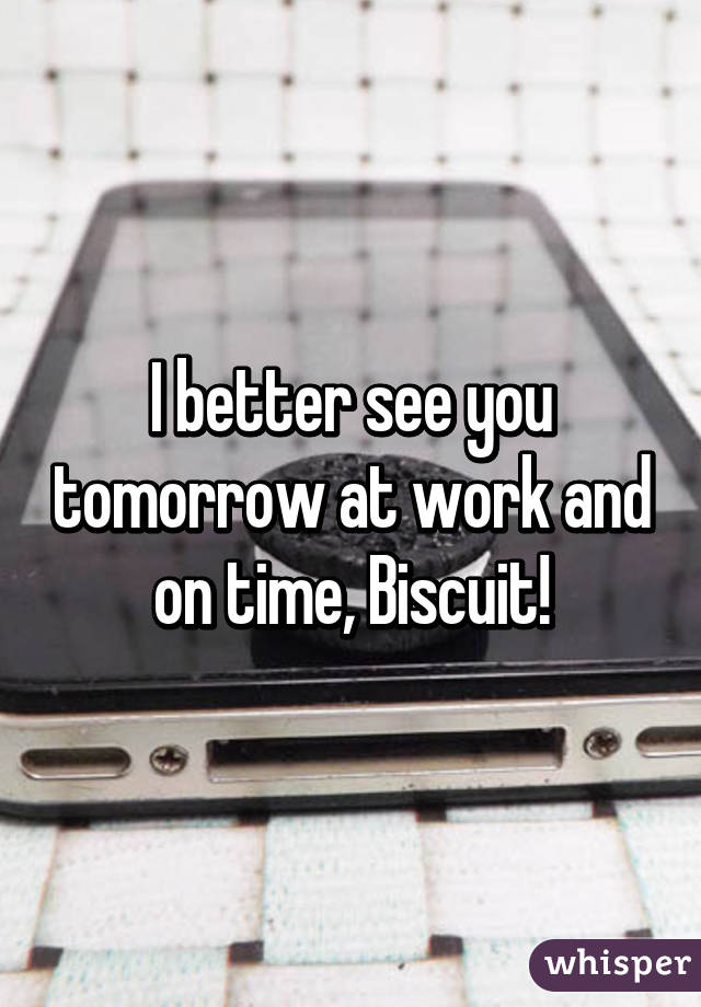 I better see you tomorrow at work and on time, Biscuit!