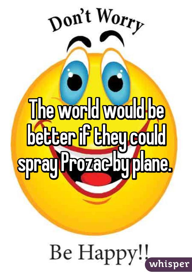 The world would be better if they could spray Prozac by plane. 