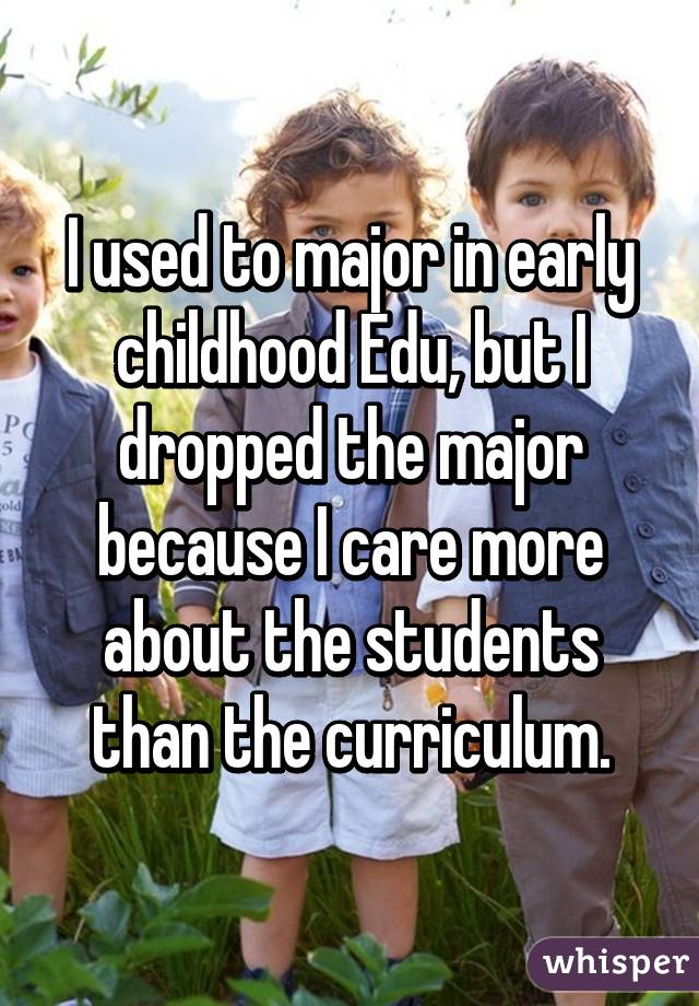 I used to major in early childhood Edu, but I dropped the major because I care more about the students than the curriculum.