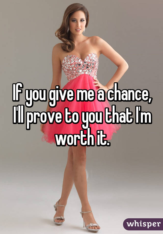 If you give me a chance, I'll prove to you that I'm worth it.