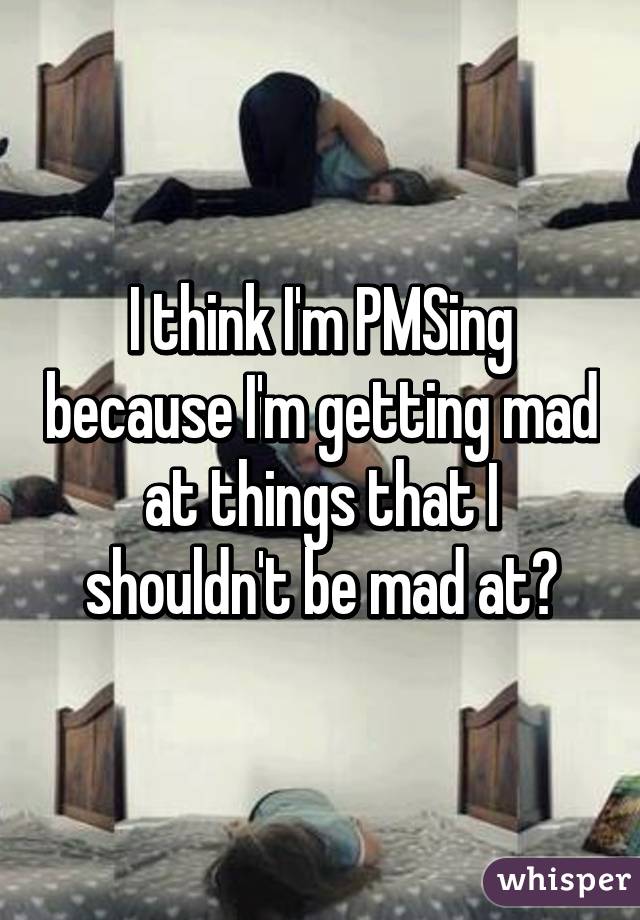 I think I'm PMSing because I'm getting mad at things that I shouldn't be mad at😂