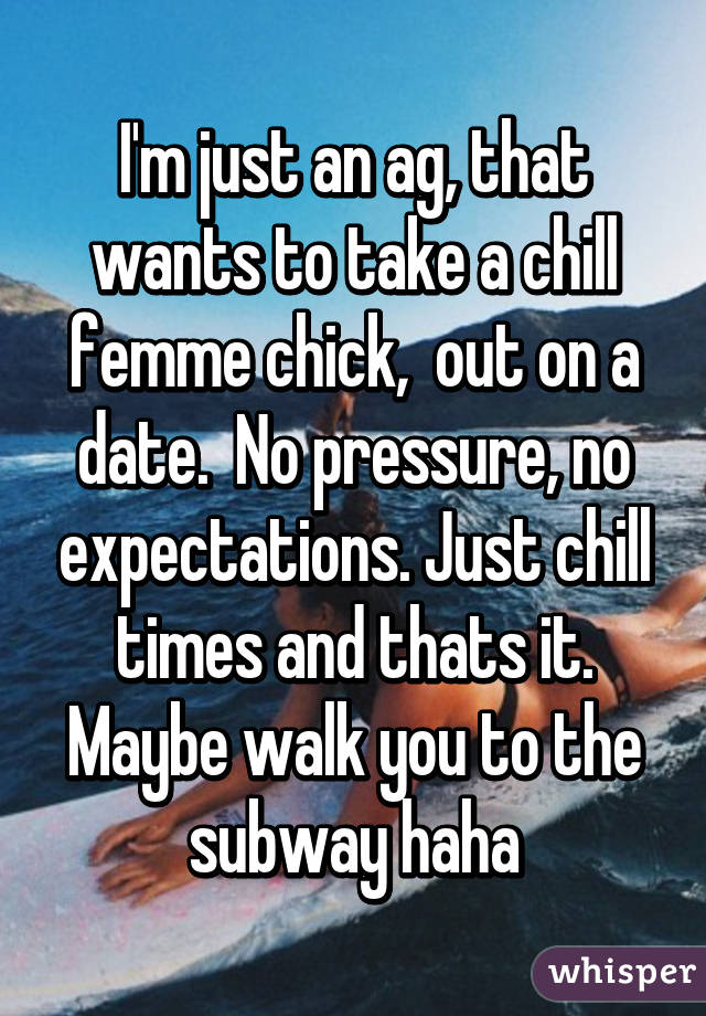 I'm just an ag, that wants to take a chill femme chick,  out on a date.  No pressure, no expectations. Just chill times and thats it. Maybe walk you to the subway haha