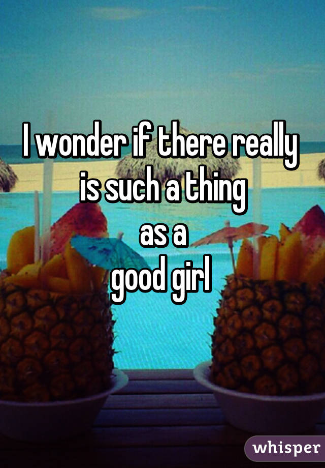 I wonder if there really 
is such a thing
 as a 
good girl 
