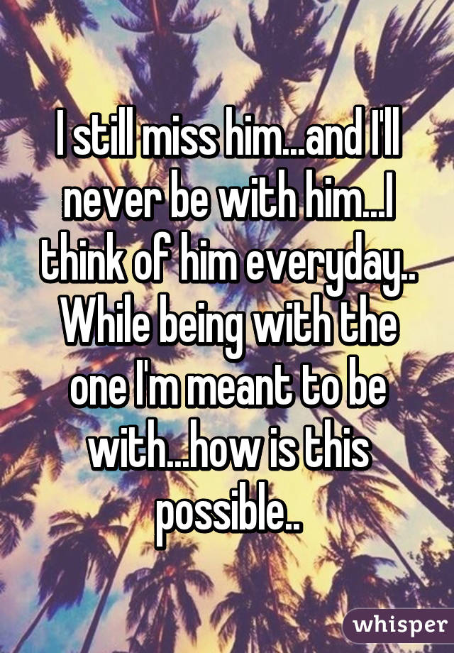 I still miss him...and I'll never be with him...I think of him everyday.. While being with the one I'm meant to be with...how is this possible..