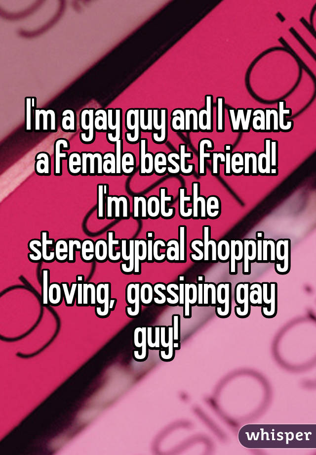 I'm a gay guy and I want a female best friend!  I'm not the stereotypical shopping loving,  gossiping gay guy! 