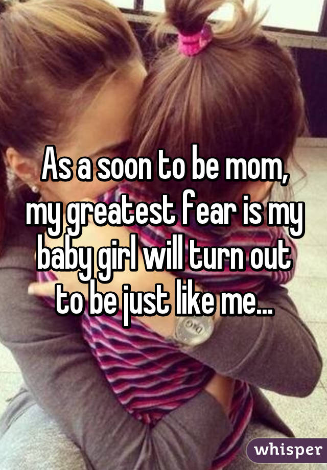 As a soon to be mom, my greatest fear is my baby girl will turn out to be just like me...