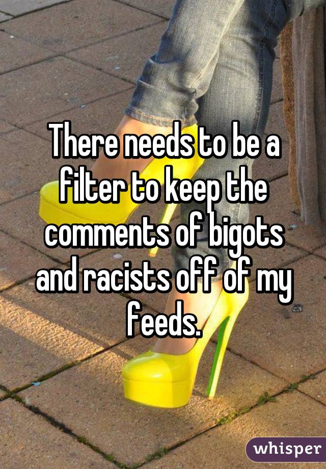 There needs to be a filter to keep the comments of bigots and racists off of my feeds.