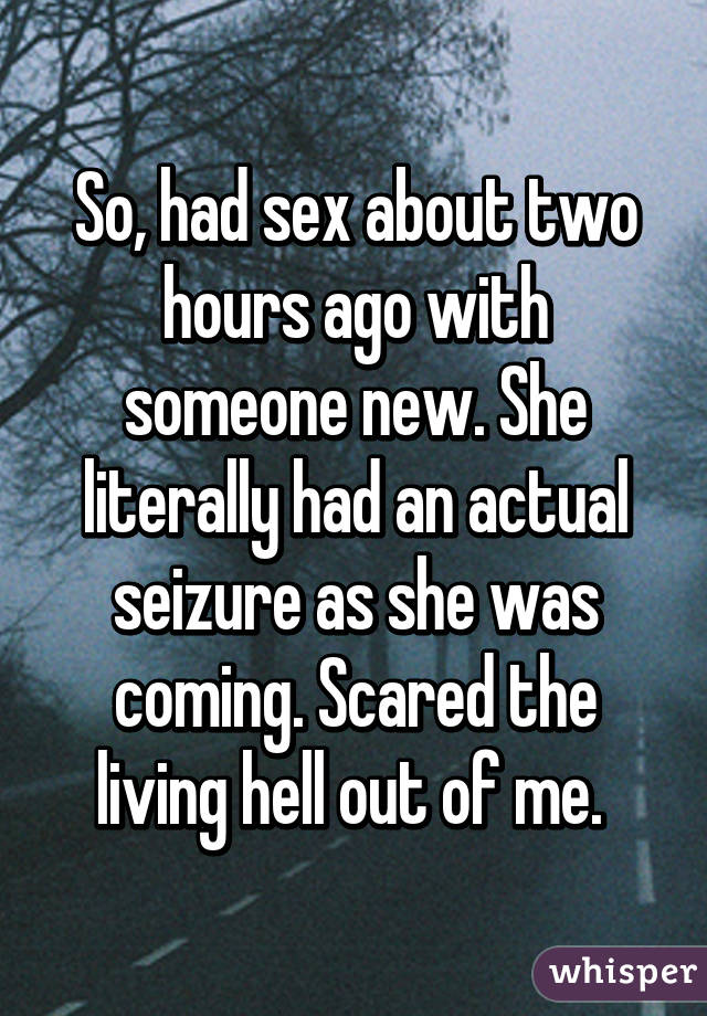 So, had sex about two hours ago with someone new. She literally had an actual seizure as she was coming. Scared the living hell out of me. 