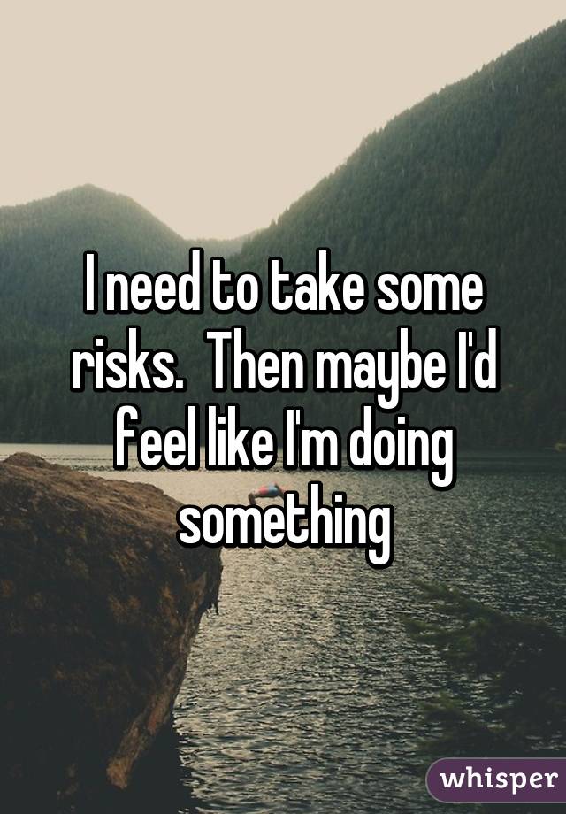 I need to take some risks.  Then maybe I'd feel like I'm doing something