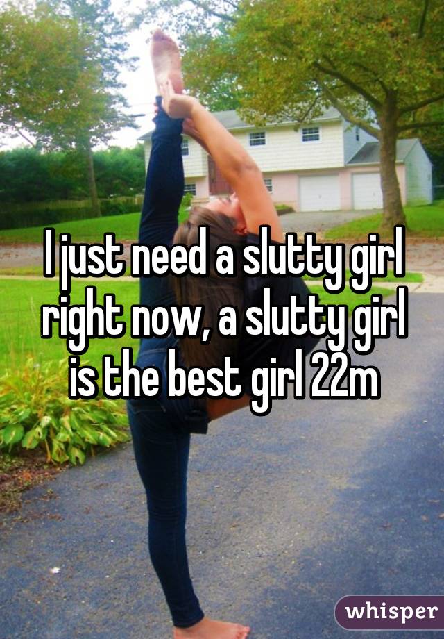 I just need a slutty girl right now, a slutty girl is the best girl 22m