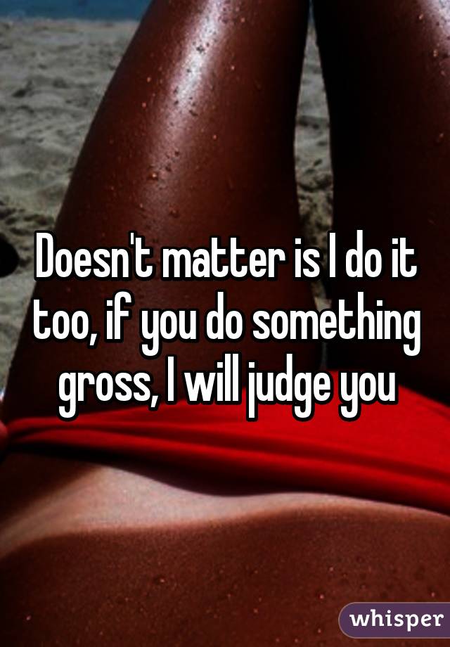 Doesn't matter is I do it too, if you do something gross, I will judge you