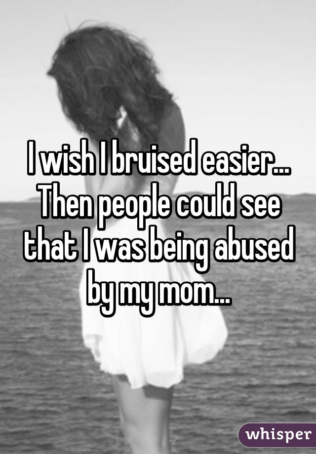 I wish I bruised easier... Then people could see that I was being abused by my mom...