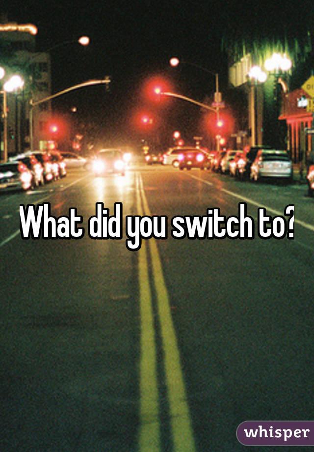 What did you switch to?