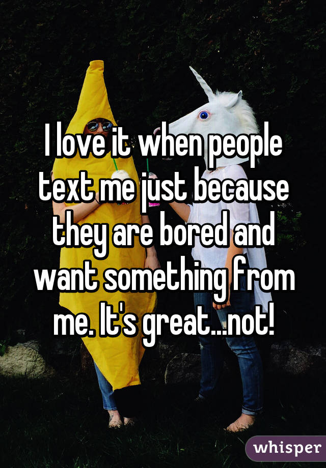 I love it when people text me just because they are bored and want something from me. It's great...not!