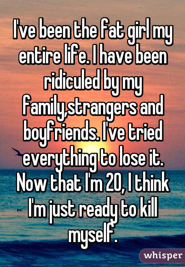 I've been the fat girl my
entire life. I have been ridiculed by my family,strangers and boyfriends. I've tried everything to lose it. Now that I'm 20, I think I'm just ready to kill myself.