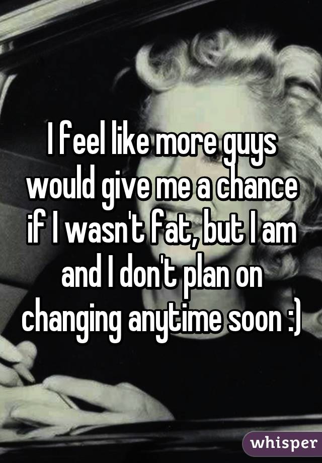 I feel like more guys would give me a chance if I wasn't fat, but I am and I don't plan on changing anytime soon :)