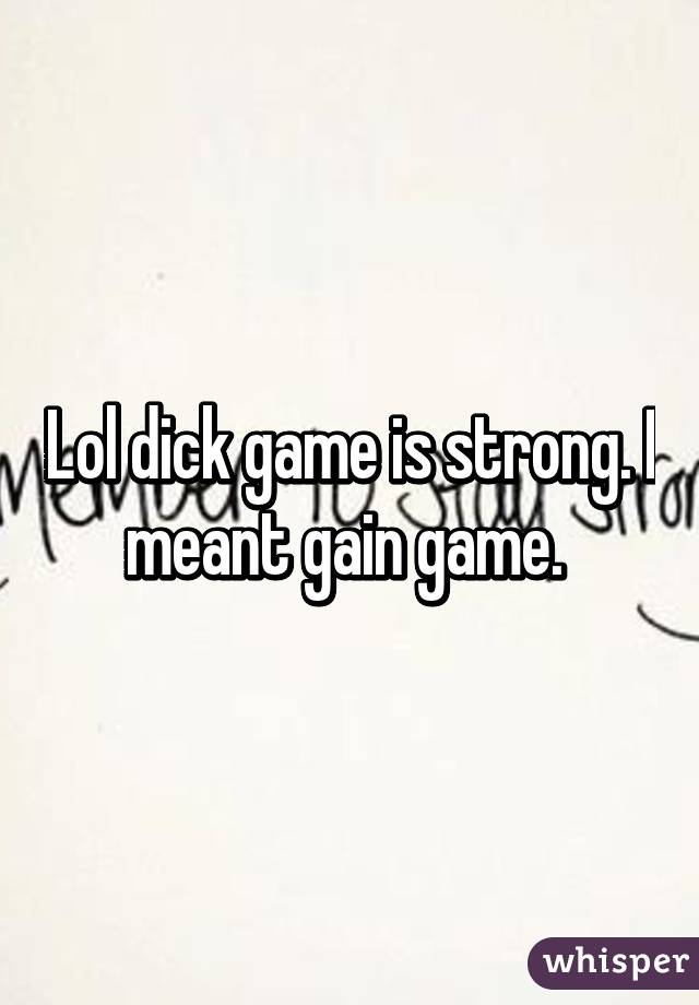 Lol dick game is strong. I meant gain game. 