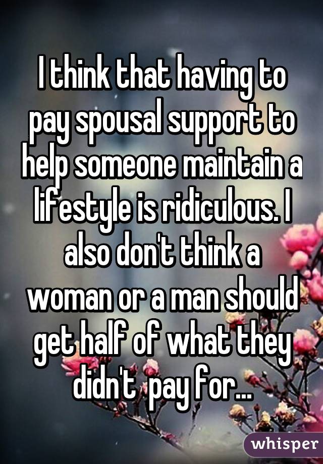 I think that having to pay spousal support to help someone maintain a lifestyle is ridiculous. I also don't think a woman or a man should get half of what they didn't  pay for...