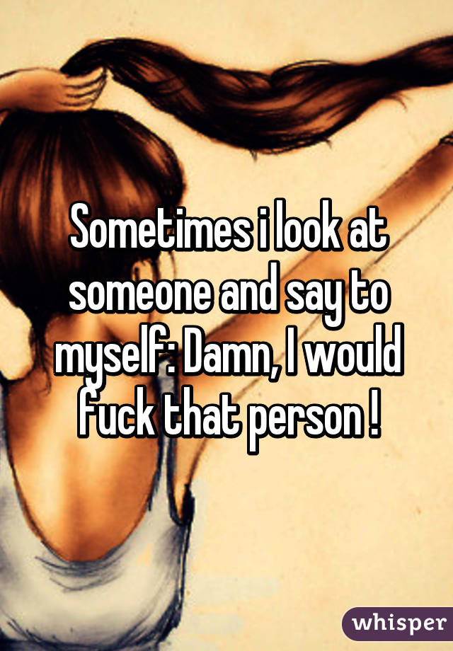 Sometimes i look at someone and say to myself: Damn, I would fuck that person !