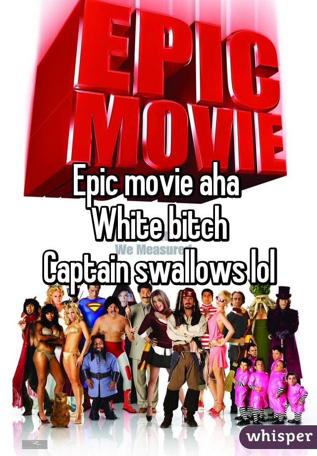 Epic movie aha 
White bitch
Captain swallows lol