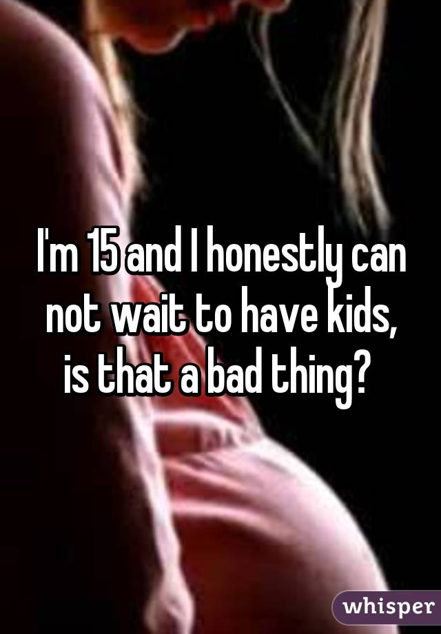 I'm 15 and I honestly can not wait to have kids, is that a bad thing? 