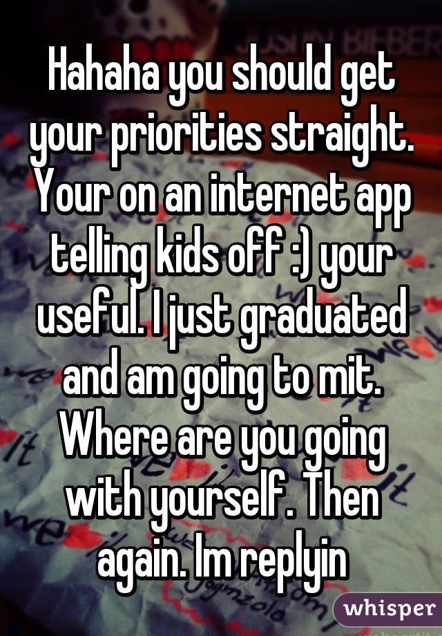 Hahaha you should get your priorities straight. Your on an internet app telling kids off :) your useful. I just graduated and am going to mit. Where are you going with yourself. Then again. Im replyin