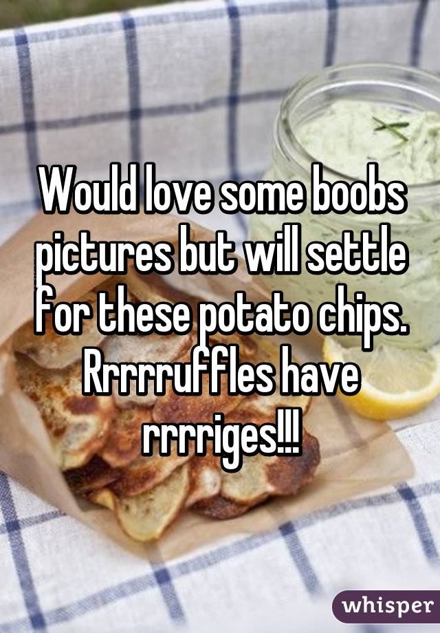 Would love some boobs pictures but will settle for these potato chips. Rrrrruffles have rrrriges!!!