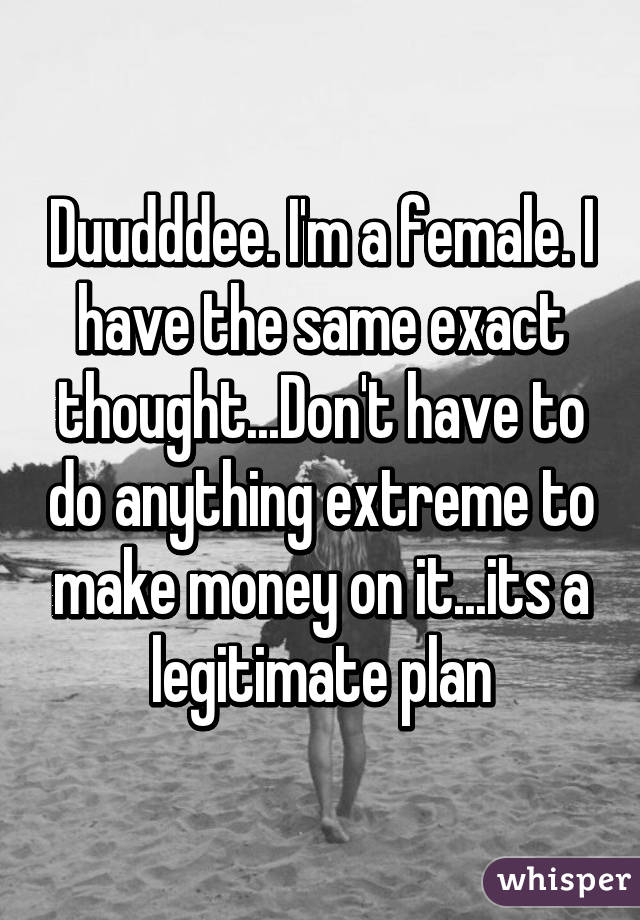 Duudddee. I'm a female. I have the same exact thought...Don't have to do anything extreme to make money on it...its a legitimate plan