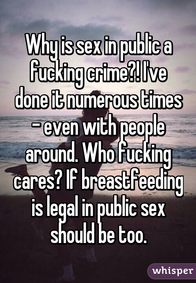 Why is sex in public a fucking crime?! I've done it numerous times - even with people around. Who fucking cares? If breastfeeding is legal in public sex should be too.