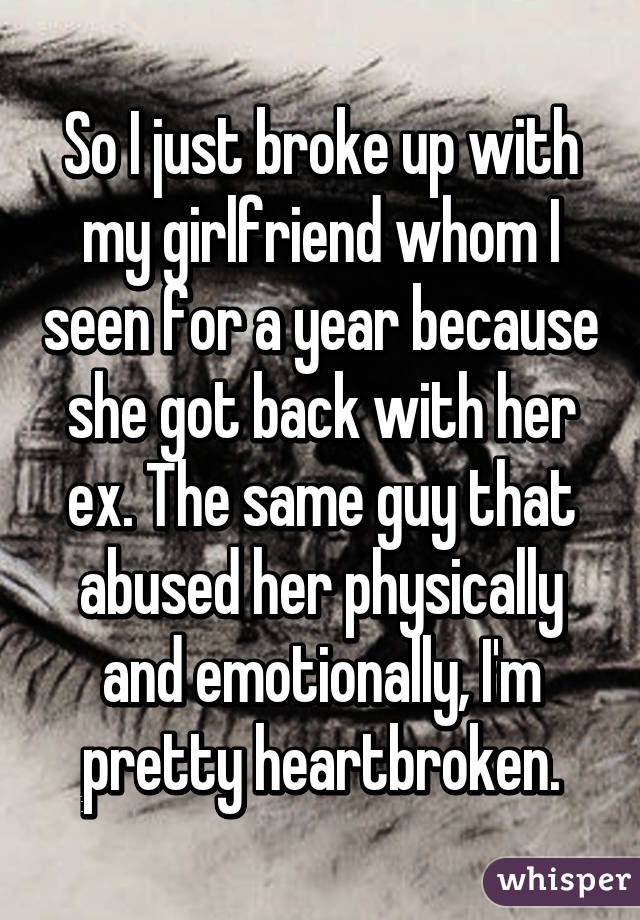 So I just broke up with my girlfriend whom I seen for a year because she got back with her ex. The same guy that abused her physically and emotionally, I'm pretty heartbroken.