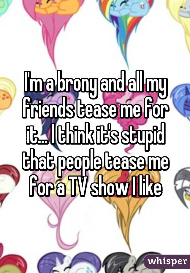 I'm a brony and all my friends tease me for it... I think it's stupid that people tease me for a TV show I like