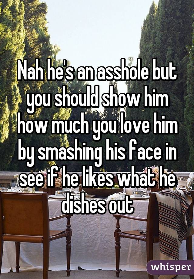 Nah he's an asshole but you should show him how much you love him by smashing his face in see if he likes what he dishes out