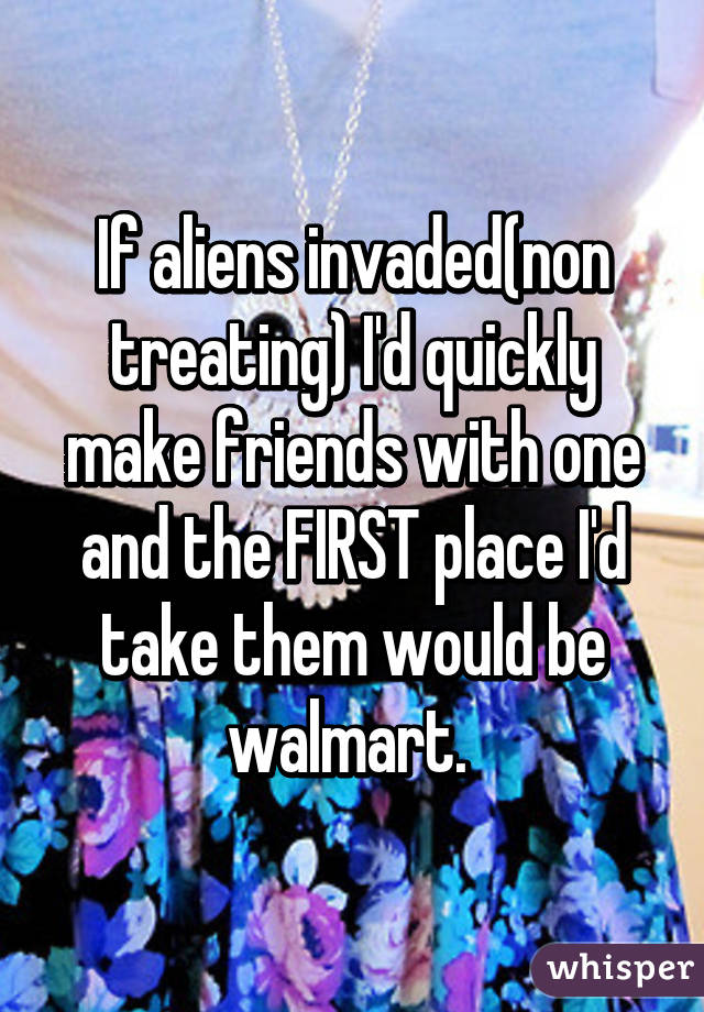 If aliens invaded(non treating) I'd quickly make friends with one and the FIRST place I'd take them would be walmart. 