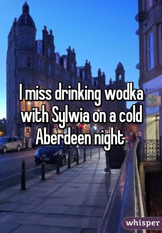 I miss drinking wodka with Sylwia on a cold Aberdeen night 