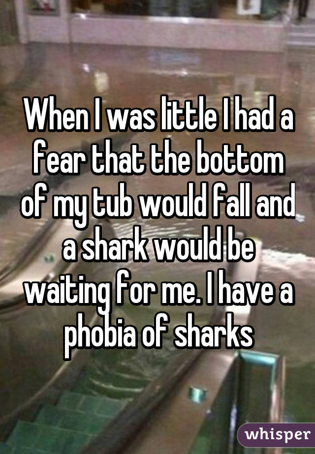 When I was little I had a fear that the bottom of my tub would fall and a shark would be waiting for me. I have a phobia of sharks