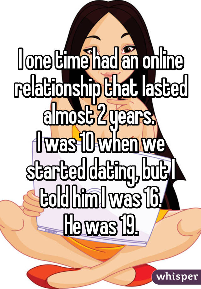 I one time had an online relationship that lasted almost 2 years. 
I was 10 when we started dating, but I told him I was 16.
He was 19.