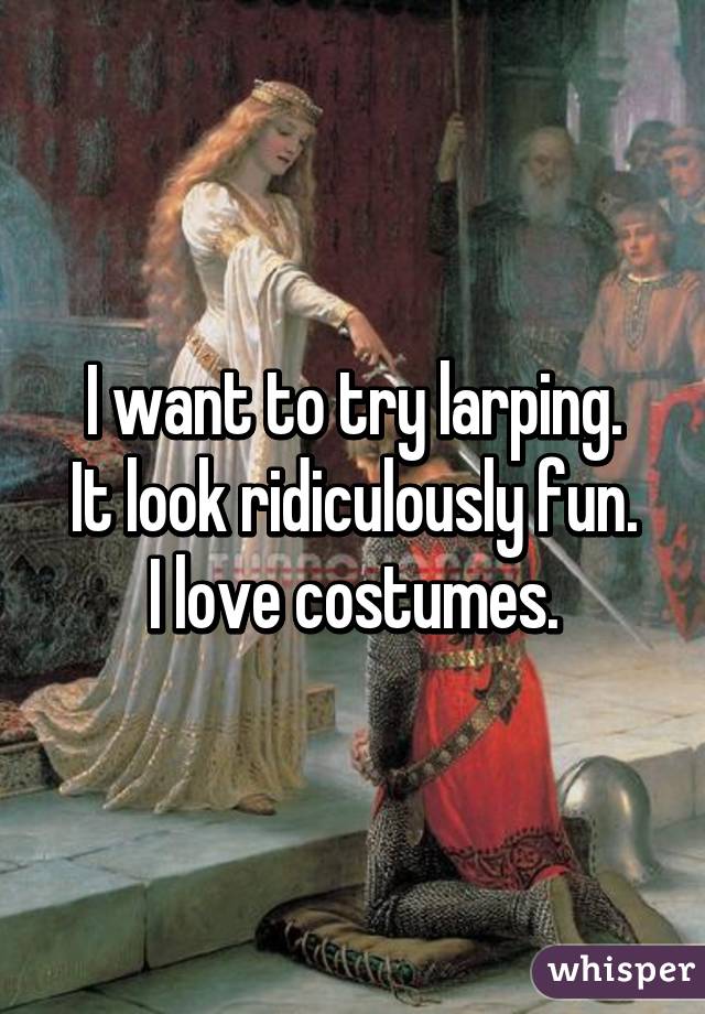 I want to try larping.
It look ridiculously fun.
I love costumes.