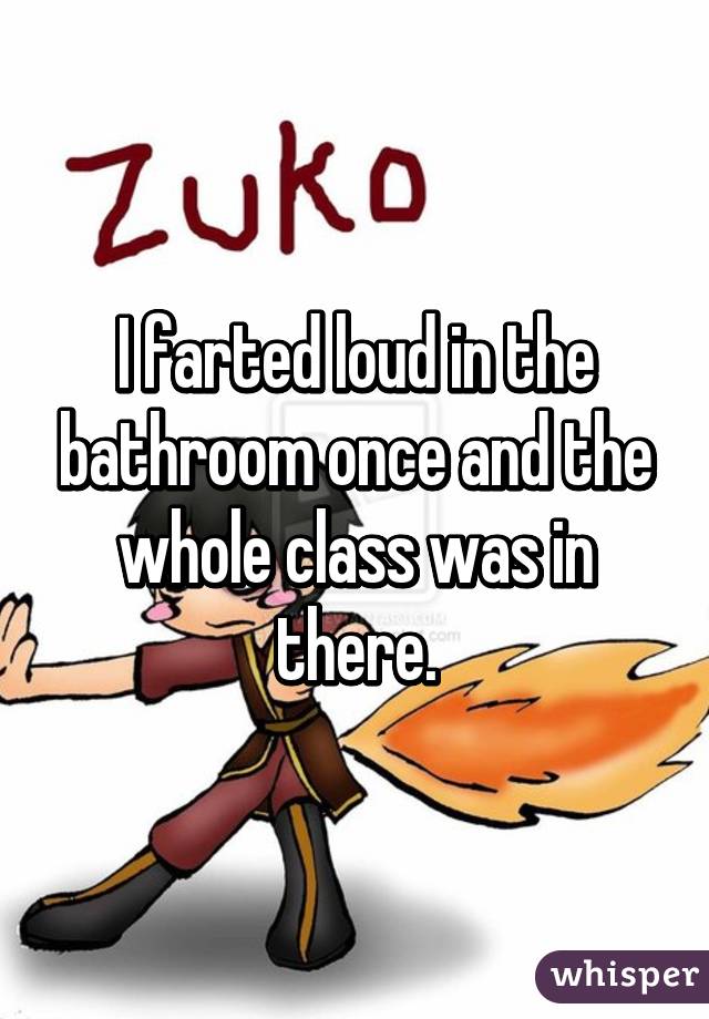 I farted loud in the bathroom once and the whole class was in there.