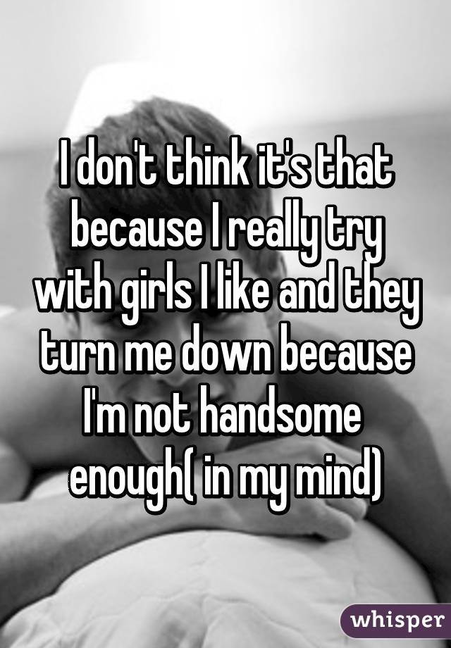 I don't think it's that because I really try with girls I like and they turn me down because I'm not handsome  enough( in my mind)