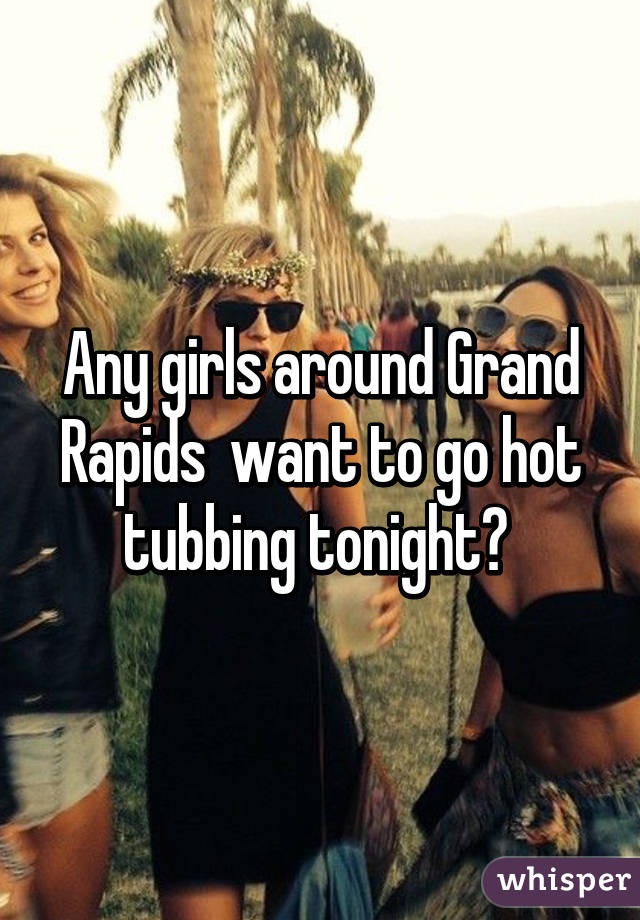 Any girls around Grand Rapids  want to go hot tubbing tonight? 