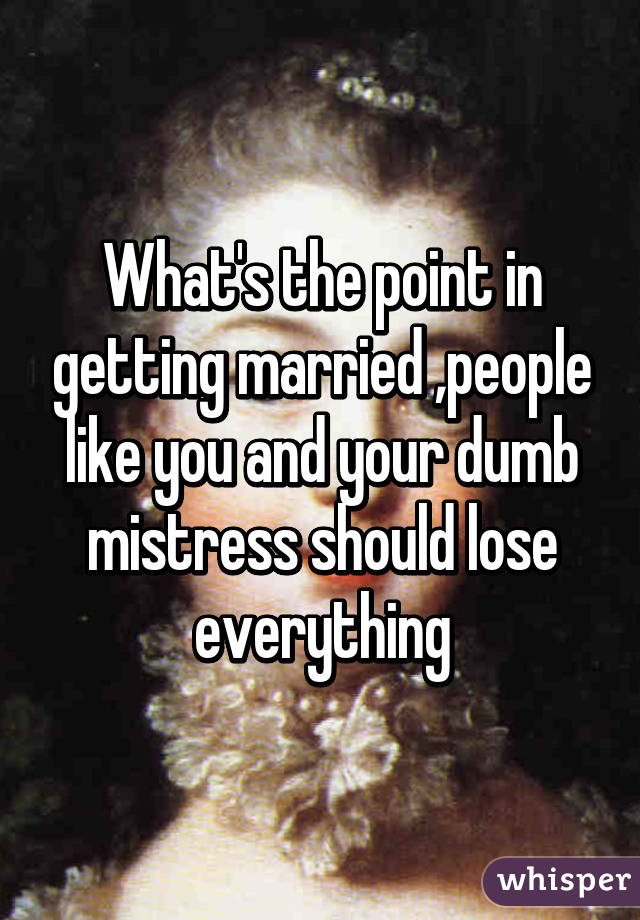 What's the point in getting married ,people like you and your dumb mistress should lose everything